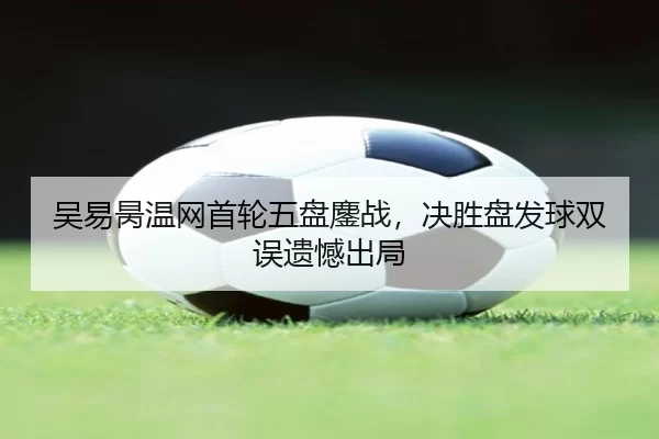 吴易昺温网首轮五盘鏖战，决胜盘发球双误遗憾出局